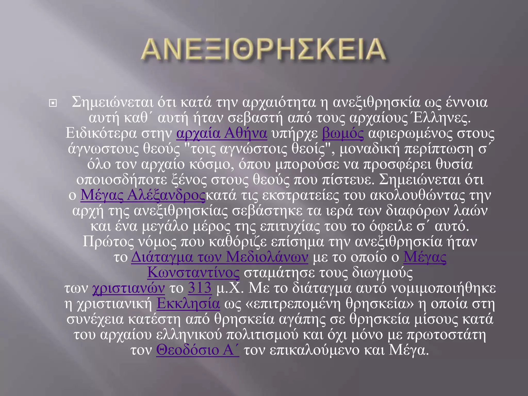      Σεκεηώλεηαη όηη θαηά ηελ αξραηόηεηα ε αλεμηζξεζθία σο έλλνηα
        απηή θαζ΄ απηή ήηαλ ζεβαζηή από ηνπο αξραίνπο Έιιελεο.
    Εηδηθόηεξα ζηελ αξραία Αζήλα ππήξρε βσκόο αθηεξσκέλνο ζηνπο
     άγλσζηνπο ζενύο "ηνηο αγλώζηνηο ζενίο", κνλαδηθή πεξίπησζε ζ΄
        όιν ηνλ αξραίν θόζκν, όπνπ κπνξνύζε λα πξνζθέξεη ζπζία
      νπνηνζδήπνηε μέλνο ζηνπο ζενύο πνπ πίζηεπε. Σεκεηώλεηαη όηη
     ν Μέγαο Αιέμαλδξνοθαηά ηηο εθζηξαηείεο ηνπ αθνινπζώληαο ηελ
      αξρή ηεο αλεμηζξεζθίαο ζεβάζηεθε ηα ηεξά ησλ δηαθόξσλ ιαώλ
        θαη έλα κεγάιν κέξνο ηεο επηηπρίαο ηνπ ην όθεηιε ζ΄ απηό.
       Πξώηνο λόκνο πνπ θαζόξηδε επίζεκα ηελ αλεμηζξεζθία ήηαλ
            ην Δηάηαγκα ησλ Μεδηνιάλσλ κε ην νπνίν ν Μέγαο
                 Κσλζηαληίλνο ζηακάηεζε ηνπο δησγκνύο
    ησλ ρξηζηηαλώλ ην 313 κ.Χ. Με ην δηάηαγκα απηό λνκηκνπνηήζεθε
    ε ρξηζηηαληθή Εθθιεζία σο «επηηξεπνκέλε ζξεζθεία» ε νπνία ζηε
    ζπλέρεηα θαηέζηε από ζξεζθεία αγάπεο ζε ζξεζθεία κίζνπο θαηά
      ηνπ αξραίνπ ειιεληθνύ πνιηηηζκνύ θαη όρη κόλν κε πξσηνζηάηε
               ηνλ Θενδόζην Α΄ ηνλ επηθαινύκελν θαη Μέγα.
 