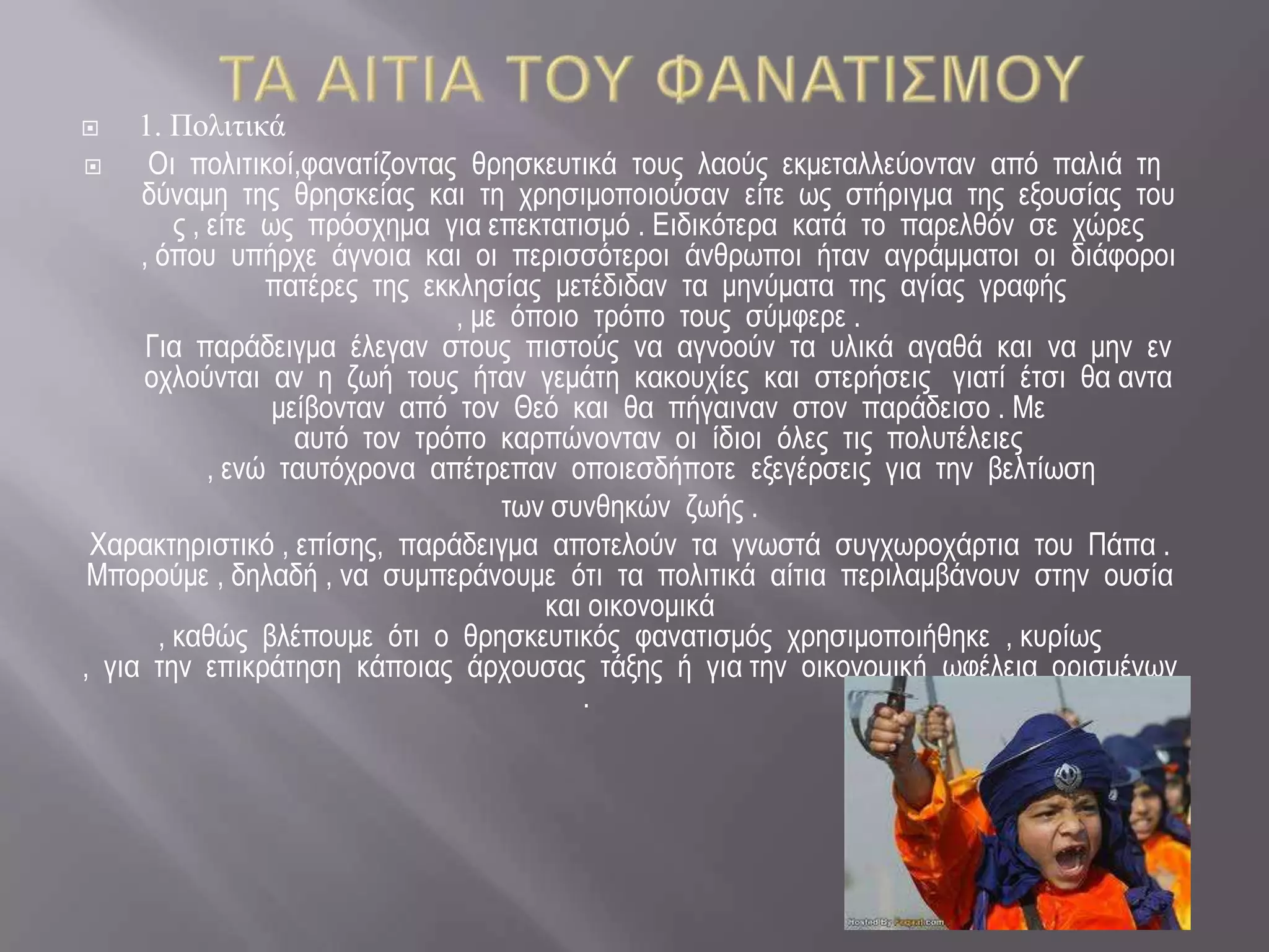     1. Πνιηηηθά
     Οη πνιηηηθνί,θαλαηίδνληαο ζξεζθεπηηθά ηνπο ιανύο εθκεηαιιεύνληαλ από παιηά ηε
     δύλακε ηεο ζξεζθείαο θαη ηε ρξεζηκνπνηνύζαλ είηε ωο ζηήξηγκα ηεο εμνπζίαο ηνπ
         ο , είηε ωο πξόζρεκα γηα επεθηαηηζκό . Εηδηθόηεξα θαηά ην παξειζόλ ζε ρώξεο
     , όπνπ ππήξρε άγλνηα θαη νη πεξηζζόηεξνη άλζξωπνη ήηαλ αγξάκκαηνη νη δηάθνξνη
                  παηέξεο ηεο εθθιεζίαο κεηέδηδαλ ηα κελύκαηα ηεο αγίαο γξαθήο
                                 , κε όπνην ηξόπν ηνπο ζύκθεξε .
      Γηα παξάδεηγκα έιεγαλ ζηνπο πηζηνύο λα αγλννύλ ηα πιηθά αγαζά θαη λα κελ ελ
     νρινύληαη αλ ε δωή ηνπο ήηαλ γεκάηε θαθνπρίεο θαη ζηεξήζεηο γηαηί έηζη ζα αληα
                   κείβνληαλ από ηνλ Θεό θαη ζα πήγαηλαλ ζηνλ παξάδεηζν . Με
                     απηό ηνλ ηξόπν θαξπώλνληαλ νη ίδηνη όιεο ηηο πνιπηέιεηεο
             , ελώ ηαπηόρξνλα απέηξεπαλ νπνηεζδήπνηε εμεγέξζεηο γηα ηελ βειηίωζε
                                     ηωλ ζπλζεθώλ δωήο .
 Χαξαθηεξηζηηθό , επίζεο, παξάδεηγκα απνηεινύλ ηα γλωζηά ζπγρωξνράξηηα ηνπ Πάπα .
 Μπνξνύκε , δειαδή , λα ζπκπεξάλνπκε όηη ηα πνιηηηθά αίηηα πεξηιακβάλνπλ ζηελ νπζία
                                        θαη νηθνλνκηθά
       , θαζώο βιέπνπκε όηη ν ζξεζθεπηηθόο θαλαηηζκόο ρξεζηκνπνηήζεθε , θπξίωο
, γηα ηελ επηθξάηεζε θάπνηαο άξρνπζαο ηάμεο ή γηα ηελ νηθνλνκηθή ωθέιεηα νξηζκέλωλ
                                           .
 