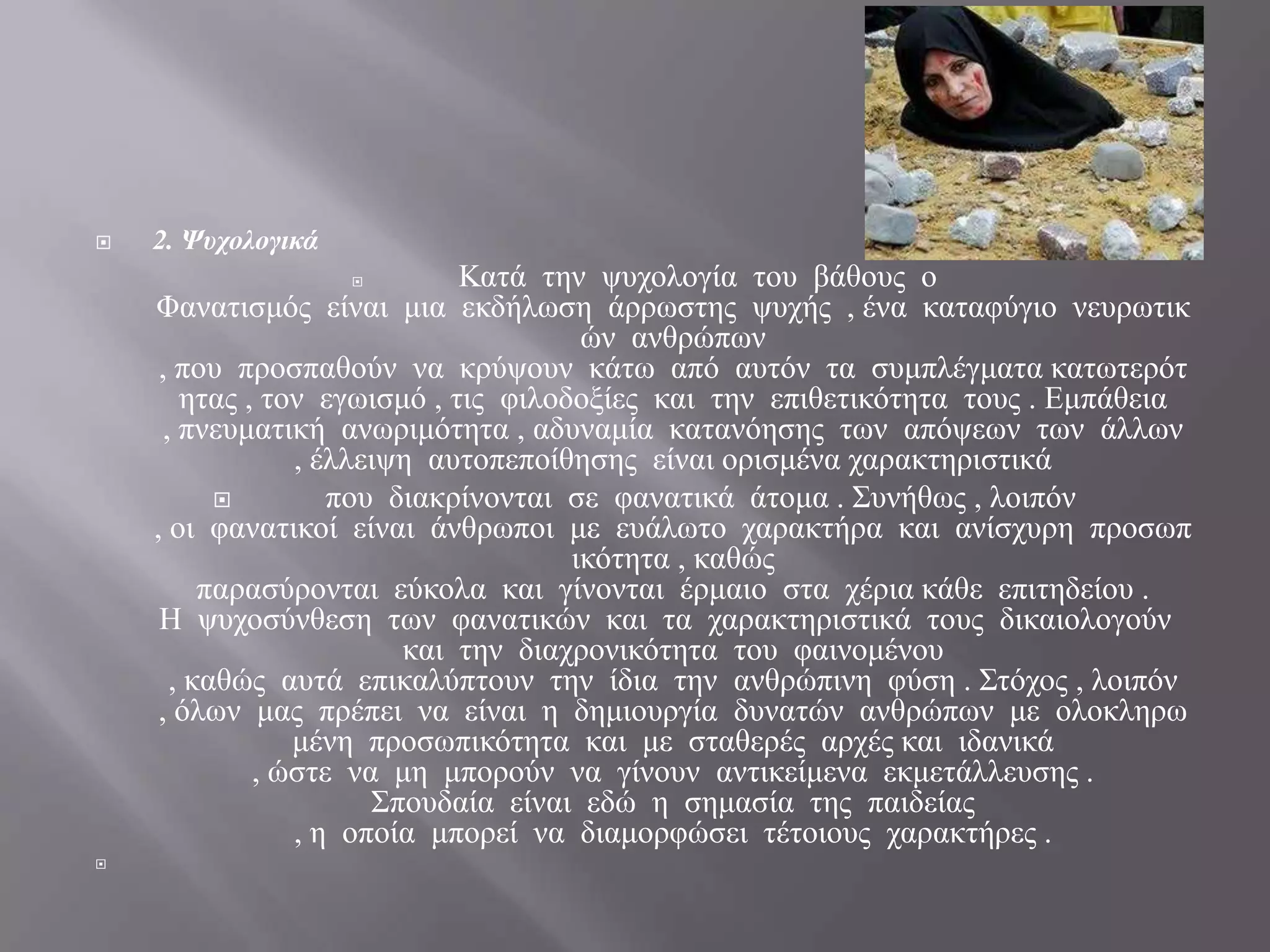    2. Ψυχολογικά
                             Καηά ηελ ςπρνινγία ηνπ βάζνπο ν
    Φαλαηηζκόο είλαη κηα εθδήισζε άξξσζηεο ςπρήο , έλα θαηαθύγην λεπξσηηθ
                                       ώλ αλζξώπσλ
     , πνπ πξνζπαζνύλ λα θξύςνπλ θάησ από απηόλ ηα ζπκπιέγκαηα θαησηεξόη
        εηαο , ηνλ εγσηζκό , ηηο θηινδνμίεο θαη ηελ επηζεηηθόηεηα ηνπο . Εκπάζεηα
      , πλεπκαηηθή αλσξηκόηεηα , αδπλακία θαηαλόεζεο ησλ απόςεσλ ησλ άιισλ
                 , έιιεηςε απηνπεπνίζεζεο είλαη νξηζκέλα ραξαθηεξηζηηθά
                   πνπ δηαθξίλνληαη ζε θαλαηηθά άηνκα . Σπλήζσο , ινηπόλ
    , νη θαλαηηθνί είλαη άλζξσπνη κε επάισην ραξαθηήξα θαη αλίζρπξε πξνζσπ
                                      ηθόηεηα , θαζώο
          παξαζύξνληαη εύθνια θαη γίλνληαη έξκαην ζηα ρέξηα θάζε επηηεδείνπ .
     Η ςπρνζύλζεζε ησλ θαλαηηθώλ θαη ηα ραξαθηεξηζηηθά ηνπο δηθαηνινγνύλ
                         θαη ηελ δηαρξνληθόηεηα ηνπ θαηλνκέλνπ
       , θαζώο απηά επηθαιύπηνπλ ηελ ίδηα ηελ αλζξώπηλε θύζε . Σηόρνο , ινηπόλ
     , όισλ καο πξέπεη λα είλαη ε δεκηνπξγία δπλαηώλ αλζξώπσλ κε νινθιεξσ
                 κέλε πξνζσπηθόηεηα θαη κε ζηαζεξέο αξρέο θαη ηδαληθά
              , ώζηε λα κε κπνξνύλ λα γίλνπλ αληηθείκελα εθκεηάιιεπζεο .
                       Σπνπδαία είλαη εδώ ε ζεκαζία ηεο παηδείαο
                 , ε νπνία κπνξεί λα δηακνξθώζεη ηέηνηνπο ραξαθηήξεο .

 