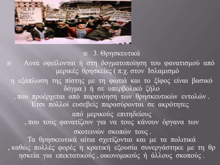       3. Θξεζθεπηηθά
      Απηά νθείινληαη ή ζηε δνγκαηνπνίεζε ηνπ θαλαηηζκνύ από
                 κεξηθέο ζξεζθείεο ( π.ρ. ζηνλ Ιζιακηζκό
  ε εμάπισζε ηεο πίζηεο κε ηε θσηηά θαη ην μίθνο είλαη βαζηθό
                   δόγκα ) ή ζε ππεξβνιηθό δήιν
   , πνπ πξνέξρεηαη από παξαλόεζε ησλ ζξεζθεπηηθώλ εληνιώλ .
          Έηζη πνιινί επζεβείο παξαζύξνληαη ζε αθξόηεηεο
                      από κεξηθνύο επηηεδείνπο
       , πνπ ηνπο θαλαηίδνπλ γηα λα ηνπο θάλνπλ όξγαλα ησλ
                      ζθνηεηλώλ ζθνπώλ ηνπο .
         Τα ζξεζθεπηηθά αίηηα ζρεηίδνληαη θαη κε ηα πνιηηηθά
, θαζώο πνιιέο θνξέο ε θξαηηθή εμνπζία ζπλεξγάζηεθε κε ηε ζξ
     εζθεία γηα επεθηαηηθνύο , νηθνλνκηθνύο ή άιινπο ζθνπνύο .
 