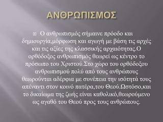    Ο αλζξσπηζκόο ζήκαηλε πξόνδν θαη
δεκηνπξγία,κόξθσζε θαη αγσγή κε βάζε ηηο αξρέο
    θαη ηηο αμίεο ηεο θιαζζηθήο αξραηόηεηαο.Ο
  νξζόδνμνο αλζξσπηζκόο ζεσξεί σο θέληξν ην
 πξόζσπν ηνπ Χξηζηνύ.Σην ρώξν ηνπ νξζόδνμνπ
     αλζξσπηζκνύ πνιύ από ηνπο αλζξώπνπο
ζεσξνύληαη αδέξθηα κε ζπλέπεηα ηελ ηζόηεηά ηνπο
απέλαληη ζηνλ θνηλό παηέξα,ηνπ Θενύ.Ωζηόζν,θαη
ην δηθαίσκα ηεο δσήο είλαη θαζνιηθό,ζεσξνύκελν
    σο αγαζό ηνπ Θενύ πξνο ηνπο αλζξώπνπο.
 