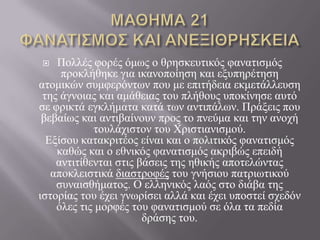    Πνιιέο θνξέο όκσο ν ζξεζθεπηηθόο θαλαηηζκόο
     πξνθιήζεθε γηα ηθαλνπνίεζε θαη εμππεξέηεζε
αηνκηθώλ ζπκθεξόλησλ πνπ κε επηηήδεηα εθκεηάιιεπζε
 ηεο άγλνηαο θαη ακάζεηαο ηνπ πιήζνπο ππνθίλεζε απηό
ζε θξηθηά εγθιήκαηα θαηά ησλ αληηπάισλ. Πξάμεηο πνπ
 βεβαίσο θαη αληηβαίλνπλ πξνο ην πλεύκα θαη ηελ αλνρή
            ηνπιάρηζηνλ ηνπ Χξηζηηαληζκνύ.
  Εμίζνπ θαηαθξηηένο είλαη θαη ν πνιηηηθόο θαλαηηζκόο
    θαζώο θαη ν εζληθόο θαλαηηζκόο αθξηβώο επεηδή
    αληηηίζεληαη ζηηο βάζεηο ηεο εζηθήο απνηειώληαο
   απνθιεηζηηθά δηαζηξνθέο ηνπ γλήζηνπ παηξησηηθνύ
    ζπλαηζζήκαηνο. Ο ειιεληθόο ιαόο ζην δηάβα ηεο
ηζηνξίαο ηνπ έρεη γλσξίζεη αιιά θαη έρεη ππνζηεί ζρεδόλ
    όιεο ηηο κνξθέο ηνπ θαλαηηζκνύ ζε όια ηα πεδία
                       δξάζεο ηνπ.
 
