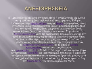      Σεκεηώλεηαη όηη θαηά ηελ αξραηόηεηα ε αλεμηζξεζθία σο έλλνηα
        απηή θαζ΄ απηή ήηαλ ζεβαζηή από ηνπο αξραίνπο Έιιελεο.
    Εηδηθόηεξα ζηελ αξραία Αζήλα ππήξρε βσκόο αθηεξσκέλνο ζηνπο
     άγλσζηνπο ζενύο "ηνηο αγλώζηνηο ζενίο", κνλαδηθή πεξίπησζε ζ΄
        όιν ηνλ αξραίν θόζκν, όπνπ κπνξνύζε λα πξνζθέξεη ζπζία
      νπνηνζδήπνηε μέλνο ζηνπο ζενύο πνπ πίζηεπε. Σεκεηώλεηαη όηη
     ν Μέγαο Αιέμαλδξνοθαηά ηηο εθζηξαηείεο ηνπ αθνινπζώληαο ηελ
      αξρή ηεο αλεμηζξεζθίαο ζεβάζηεθε ηα ηεξά ησλ δηαθόξσλ ιαώλ
        θαη έλα κεγάιν κέξνο ηεο επηηπρίαο ηνπ ην όθεηιε ζ΄ απηό.
       Πξώηνο λόκνο πνπ θαζόξηδε επίζεκα ηελ αλεμηζξεζθία ήηαλ
            ην Δηάηαγκα ησλ Μεδηνιάλσλ κε ην νπνίν ν Μέγαο
                 Κσλζηαληίλνο ζηακάηεζε ηνπο δησγκνύο
    ησλ ρξηζηηαλώλ ην 313 κ.Χ. Με ην δηάηαγκα απηό λνκηκνπνηήζεθε
    ε ρξηζηηαληθή Εθθιεζία σο «επηηξεπνκέλε ζξεζθεία» ε νπνία ζηε
    ζπλέρεηα θαηέζηε από ζξεζθεία αγάπεο ζε ζξεζθεία κίζνπο θαηά
      ηνπ αξραίνπ ειιεληθνύ πνιηηηζκνύ θαη όρη κόλν κε πξσηνζηάηε
               ηνλ Θενδόζην Α΄ ηνλ επηθαινύκελν θαη Μέγα.
 
