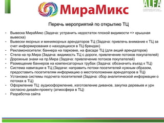 Перечь мероприятий по открытию ТЦ Вывеска МираМикс (Задача: устранить недостаток плохой видимости = >  крышная вывеска) Вывески якорных и миниякорных арендаторов ТЦ (Задача: привлечь внимание к ТЦ за счет информирования о находящихся в ТЦ брендах) Рекламоносители: баннера на парковке, на фасаде ТЦ (для акций арендаторов) Стела на пр.Мира (Задача: видимость ТЦ с дороги, привлечение потоков покупателей)  Дорожные знаки на пр.Мира (Задача: привлечение потоков покупателей) Размещение баннеров на компенсаторных трубах (Задача: обозначить въезд к ТЦ) Система навигации в ТЦ (Задачи: направить потоки посетителей нужным образом, предоставить посетителям информацию о местоположении арендаторов в ТЦ) Установка системы подсчета посетителей (Задача: сбор аналитической информации о потоках в ТЦ) Оформление ТЦ: аудиооформление, изготовление диванов, закупка деревьев и урн согласно дизайн-проекту  ( атмосфера в ТЦ ) Разработка сайта 