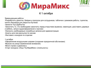 К 1 октября Завершающие работы: Разработать джинглы, бейджи и пропуски для сотрудников, таблички с режимом работы, туалетов, печать баннеров для закрытых бутиков Занести ТЦ в ДубльГис Закончить то, что необходимо закончить перед открытием (вывеска, навигация, расставить деревья и мебель, запуск аудиооформления и прочее) Написать необходимые служебные записки для администрации Анкеты для смс-рассылки по кассам Листовки о конкурсе по отделам 1 октября: Оформление воздушными шарами (создание праздничной обстановки) Музыка на улице (привлечение внимания) Много промо («движняк») Старт конкурса «Лицо ТЦ МираМикс» (лояльность) 