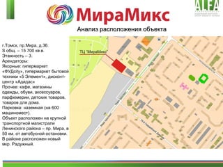 г.Томск, пр.Мира, д.3 6 . S  общ. – 15 700 кв.в.  Этажность – 3.  Арендаторы:  Якорные: гипермаркет «ФУД city », гипермаркет бытовой техники   «5 Элемент», дисконт-центр «Адидас» Прочее: кафе, магазины одежды, обуви, аксессуаров, парфюмерии, детских товаров, товаров для дома. Парковка: наземная (на 600 машиномест). Объект расположен на крупной транспортной магистрали Ленинского района – пр .  Мира, в 50 км. от автобусной остановки. В районе расположен новый мкр. Радужный.  Анализ расположения объекта 