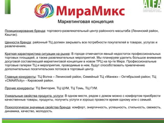 Маркетинговая концепция Позиционирование бренда : торгового-развлекательный центр районного масштаба (Ленинский район, Каштак). Ценности бренда : районный ТЦ должен закрывать все потребности покупателей в товарах, услугах и развлечениях.  Краткая характеристика ситуации на рынке : В городе отмечается явный недостаток профессиональных торговых площадей, а также развлекательных мероприятий. Мы планируем уделить большое внимание досуговой составляющей маркетинговой концепции в новом ТРЦ на пр-те Мира. Профессиональные торговые галереи ТЦ и мероприятия, проводимые в нем, будут способствовать привлечению дополнительных посетительских потоков в торговый центр. Главные конкуренты : ТЦ Волна – Ленинский район, Семейный ТЦ «Манеж» - Октябрьский район; ТЦ «СМАЙЛ city » - Кировский район. Прочие конкуренты : ТЦ Виктория, ТЦ ЦУМ, ТЦ Томь, ТЦ ГУМ. Уникальные свойства продукта, услуги : В одном месте, рядом с домом можно с комфортом приобрести качественные товары, продукты, получить услуги и хорошо провести время одному или с семьей. Психологически значимые свойства бренда : комфорт, энергичность, успешность, стильность, свежесть, динамика, качество, молодость. 
