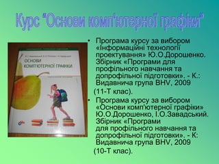 • Програма курсу за вибором
   «Інформаційні технології
   проектування» Ю.О.Дорошенко.
   Збірник «Програми для
   профільного навчання та
   допрофільної підготовки». - К.:
   Видавнича група BHV, 2009
  (11-Т клас).
• Програма курсу за вибором
   «Основи комп'ютерної графіки»
   Ю.О.Дорошенко, І.О.Завадський.
   Збірник «Програми
   для профільного навчання та
   допрофільної підготовки». - К:
   Видавнича група ВНV, 2009
  (10-Т клас).
 