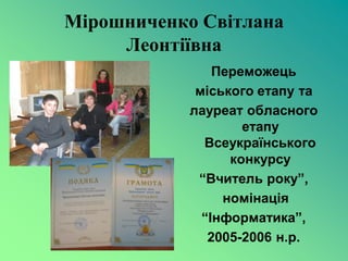 Мірошниченко Світлана
     Леонтіївна
                Переможець
             міського етапу та
            лауреат обласного
                    етапу
              Всеукраїнського
                  конкурсу
             “Вчитель року”,
                 номінація
              “Інформатика”,
               2005-2006 н.р.
 