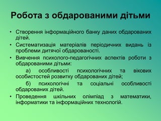 Робота з обдарованими дітьми
• Створення інформаційного банку даних обдарованих
  дітей.
• Систематизація матеріалів періодичних видань із
  проблеми дитячої обдарованості.
• Вивчення психолого-педагогічних аспектів роботи з
  обдарованими дітьми:
      а)  особливості    психологічних та    вікових
  особистостей розвитку обдарованих дітей;
      б) психологічні та соціальні особливості
  обдарованих дітей.
• Проведення шкільних олімпіад з математики,
  інформатики та інформаційних технологій.
 