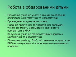 Робота з обдарованими дітьми
• Підготовка учнів до участі в міській та обласній
  олімпіадах з математики та інформатики.
• Проведення предметного тижня.
• Надання практичної та теоретичної допомоги
  учням, які мають математичні здібності та
  навчаються в МАН.
• Залучення учнів до факультативних занять з
  математики та інформатики.
• Підготовка учнів до ЗНО, які планують вступати до
  ВНЗ на спеціальності природничо-математичного
  профілю.
 