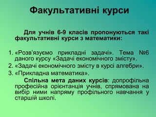 Факультативні курси

    Для учнів 6-9 класів пропонуються такі
  факультативні курси з математики:

1. «Розв’язуємо прикладні задачі». Тема №6
   даного курсу «Задачі економічного змісту».
2. «Задачі економічного змісту в курсі алгебри».
3. «Прикладна математика».
      Спільна мета даних курсів: допрофільна
   професійна орієнтанція учнів, спрямована на
   вибір ними напряму профільного навчання у
   старшій школі.
 