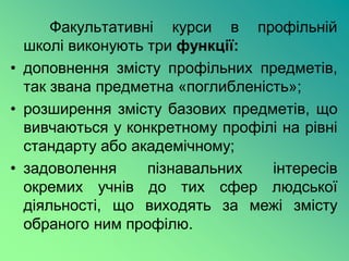 Факультативні курси в профільній
  школі виконують три функції:
• доповнення змісту профільних предметів,
  так звана предметна «поглибленість»;
• розширення змісту базових предметів, що
  вивчаються у конкретному профілі на рівні
  стандарту або академічному;
• задоволення     пізнавальних    інтересів
  окремих учнів до тих сфер людської
  діяльності, що виходять за межі змісту
  обраного ним профілю.
 