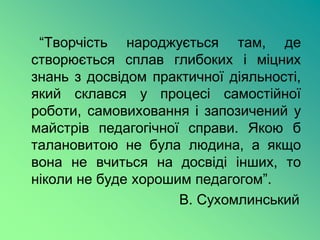 “Творчість народжується там, де
створюється сплав глибоких і міцних
знань з досвідом практичної діяльності,
який склався у процесі самостійної
роботи, самовиховання і запозичений у
майстрів педагогічної справи. Якою б
талановитою не була людина, а якщо
вона не вчиться на досвіді інших, то
ніколи не буде хорошим педагогом”.
                     В. Сухомлинський
 