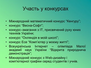 Участь у конкурсах

• Міжнародний математичний конкурс “Кенгуру”;
• конкурс “Весна-Софт”;
• конкурс–змагання з ІТ, присвячений руху юних
  техніків України;
• конкурс “Онляндія в моій школі”;
• конкурс Есе “Комп’ютер у моєму житті”;
• Всеукраїнська Інтернет – олімпіада Малої
  академії наук України “Відкрита природнича
  демонстрація”;
• Міжнародний конкурс з Web-дизайну і
  комп'ютерної графіки серед студентів і учнів.
 