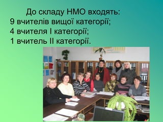 До складу НМО входять:
9 вчителів вищої категорії;
4 вчителя І категорії;
1 вчитель ІІ категорії.
 