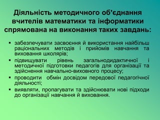 Діяльність методичного об’єднання
  вчителів математики та інформатики
спрямована на виконання таких завдань:
  забезпечувати засвоєння й використання найбільш
   раціональних методів і прийомів навчання та
   виховання школярів;
  підвищувати      рівень    загальнодидактичної    і
   методичної підготовки педагогів для організації та
   здійснення навчально-виховного процесу;
  проводити обмін досвідом передової педагогічної
   діяльності;
  виявляти, пропагувати та здійснювати нові підходи
   до організації навчання й виховання.
 