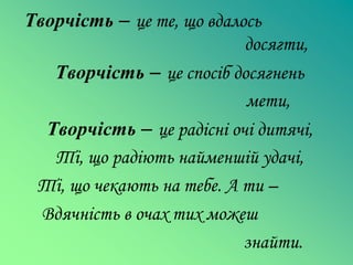 Творчість – це те, що вдалось
                           досягти,
   Творчість – це спосіб досягнень
                           мети,
  Творчість – це радісні очі дитячі,
   Ті, що радіють найменшій удачі,
 Ті, що чекають на тебе. А ти –
  Вдячність в очах тих можеш
                           знайти.
 