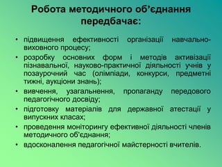 Робота методичного об’єднання
             передбачає:
• підвищення ефективності організації навчально-
  виховного процесу;
• розробку основних форм і методів активізації
  пізнавальної, науково-практичної діяльності учнів у
  позаурочний час (олімпіади, конкурси, предметні
  тижні, аукціони знань);
• вивчення, узагальнення, пропаганду передового
  педагогічного досвіду;
• підготовку матеріалів для державної атестації у
  випускних класах;
• проведення моніторингу ефективної діяльності членів
  методичного об’єднання;
• вдосконалення педагогічної майстерності вчителів.
 