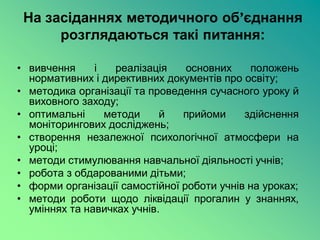 На засіданнях методичного об’єднання
      розглядаються такі питання:

• вивчення     і   реалізація    основних    положень
  нормативних і директивних документів про освіту;
• методика організації та проведення сучасного уроку й
  виховного заходу;
• оптимальні     методи     й   прийоми     здійснення
  моніторингових досліджень;
• створення незалежної психологічної атмосфери на
  уроці;
• методи стимулювання навчальної діяльності учнів;
• робота з обдарованими дітьми;
• форми організації самостійної роботи учнів на уроках;
• методи роботи щодо ліквідації прогалин у знаннях,
  уміннях та навичках учнів.
 