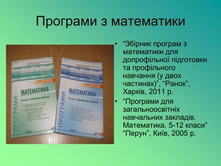 Програми з математики
           • “Збірник програм з
             математики для
             допрофільної підготовки
             та профільного
             навчання (у двох
             частинах)”, “Ранок”,
             Харків, 2011 р.
           • “Програми для
             загальноосвітніх
             навчальних закладів.
             Математика. 5-12 класи”
             “Перун”, Київ, 2005 р.
 