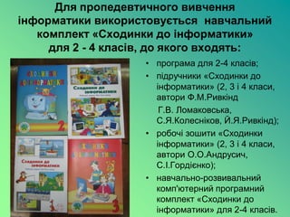 Для пропедевтичного вивчення
інформатики використовується навчальний
   комплект «Сходинки до інформатики»
     для 2 - 4 класів, до якого входять:
                    • програма для 2-4 класів;
                    • підручники «Сходинки до
                      інформатики» (2, 3 і 4 класи,
                      автори Ф.М.Ривкінд
                       Г.В. Ломаковська,
                      С.Я.Колесніков, Й.Я.Ривкінд);
                    • робочі зошити «Сходинки
                      інформатики» (2, 3 і 4 класи,
                      автори О.О.Андрусич,
                      С.І.Гордієнко);
                    • навчально-розвивальний
                      комп'ютерний програмний
                      комплект «Сходинки до
                      інформатики» для 2-4 класів.
 