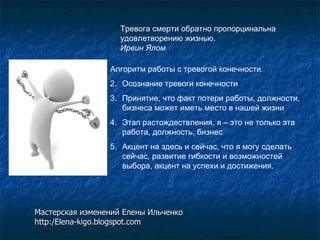 Тревога смерти обратно пропорцинальна удовлетворению жизнью. Ирвин Ялом   Алгоритм работы с тревогой конечности. Осознание тревоги конечности Принятие, что факт потери работы, должности, бизнеса может иметь место в нашей жизни Этап растождествления, я – это не только эта работа, должность, бизнес Акцент на здесь и сейчас, что я могу сделать сейчас, развитие гибкости и возможностей выбора, акцент на успехи и достижения. Мастерская изменений Елены Ильченко http:/Elena-kigo.blogspot.com 