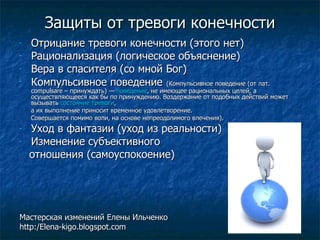Защиты от тревоги конечности Отрицание тревоги конечности (этого нет) Рационализация (логическое объяснение) Вера в спасителя (со мной Бог) Компульсивное поведение   (Компульсивное поведение (от лат. compulsare – принуждать) — поведение , не имеющее рациональных целей, а осуществляющееся как бы по принуждению. Воздержание от подобных действий может вызывать состояние тревоги , а их выполнение приносит временное удовлетворение. Совершается помимо воли, на основе непреодолимого влечения). Уход в фантазии (уход из реальности) Изменение субъективного отношения (самоуспокоение) Мастерская изменений Елены Ильченко http:/Elena-kigo.blogspot.com 