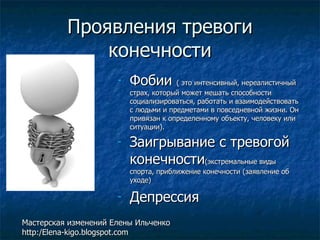 Проявления тревоги конечности Фобии  ( это интенсивный, нереалистичный страх, который может мешать способности социализироваться, работать и взаимодействовать с людьми и предметами в повседневной жизни. Он привязан к определенному объекту, человеку или ситуации). Заигрывание с тревогой конечности (экстремальные виды спорта, приближение конечности (заявление об уходе) Депрессия Мастерская изменений Елены Ильченко http:/Elena-kigo.blogspot.com 