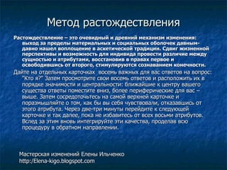 Метод растождествления Растождествление – это очевидный и древний механизм изменения: выход за пределы материальных и социальных оболочек давным-давно нашел воплощение в аскетической традиции. Сдвиг жизненной перспективы и возможность для индивида провести различие между сущностью и атрибутами, восстановив в правах первое и освободившись от второго, стимулируются сознаванием конечности.  Дайте на отдельных карточках  восемь важных для вас ответов на вопрос: &quot;Кто я?&quot; Затем просмотрите свои восемь ответов и расположить их в порядке значимости и центральности: ближайшие к центру вашего существа ответы поместите вниз, более периферические для вас – выше. Затем сосредоточьтесь на самой верхней карточке и поразмышляйте о том, как бы вы себя чувствовали, отказавшись от этого атрибута. Через две-три минуты перейдите к следующей карточке и так далее, пока не избавитесь от всех восьми атрибутов. Вслед за этим вновь интегрируйте эти качества, проделав всю процедуру в обратном направлении.  Мастерская изменений Елены Ильченко http:/Elena-kigo.blogspot.com 