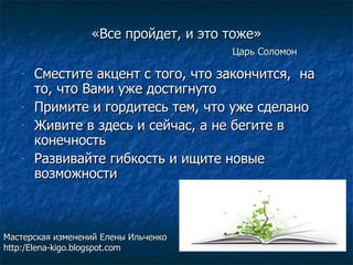 «Все пройдет, и это тоже» Царь Соломон Сместите акцент с того, что закончится,  на то, что Вами уже достигнуто Примите и гордитесь тем, что уже сделано Живите в здесь и сейчас, а не бегите в конечность Развивайте гибкость и ищите новые возможности Мастерская изменений Елены Ильченко http:/Elena-kigo.blogspot.com 