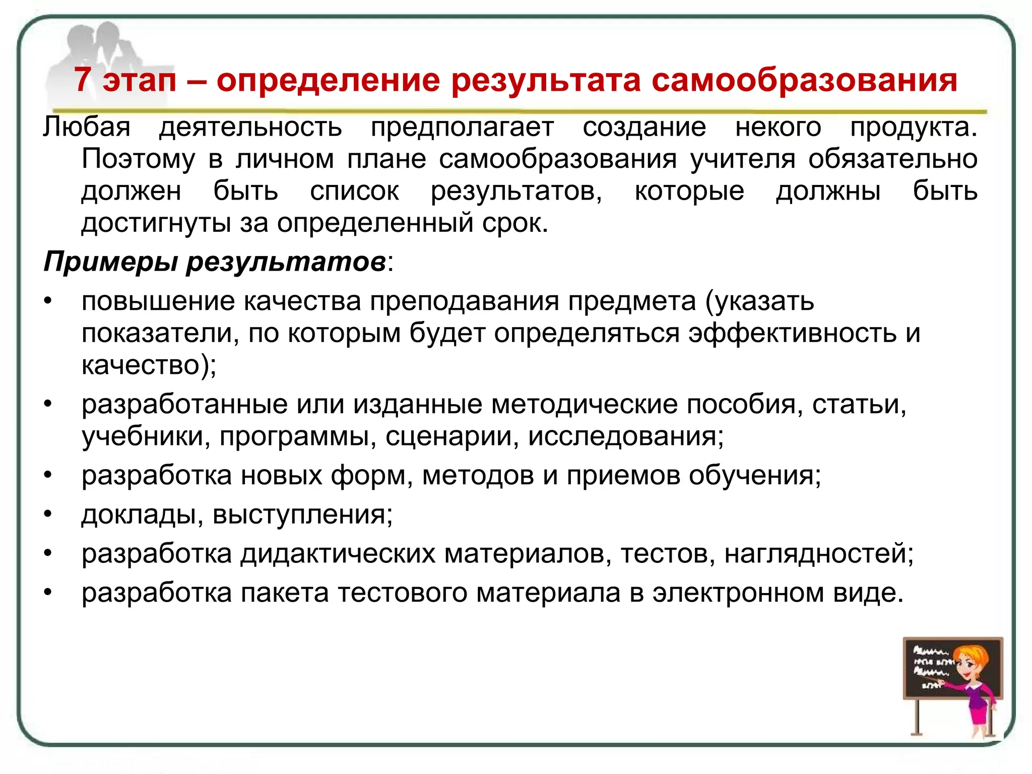 7 этап – определение результата самообразования Любая деятельность предполагает создание некого продукта. Поэтому в личном плане самообразования учителя обязательно должен быть список результатов, которые должны быть достигнуты за определенный срок.  Примеры результатов : повышение качества преподавания предмета (указать показатели, по которым будет определяться эффективность и качество); разработанные или изданные методические пособия, статьи, учебники, программы, сценарии, исследования; разработка новых форм, методов и приемов обучения; доклады, выступления ; разработка дидактических материалов, тестов, наглядностей; разработка пакета тестового материала в электронном виде. 