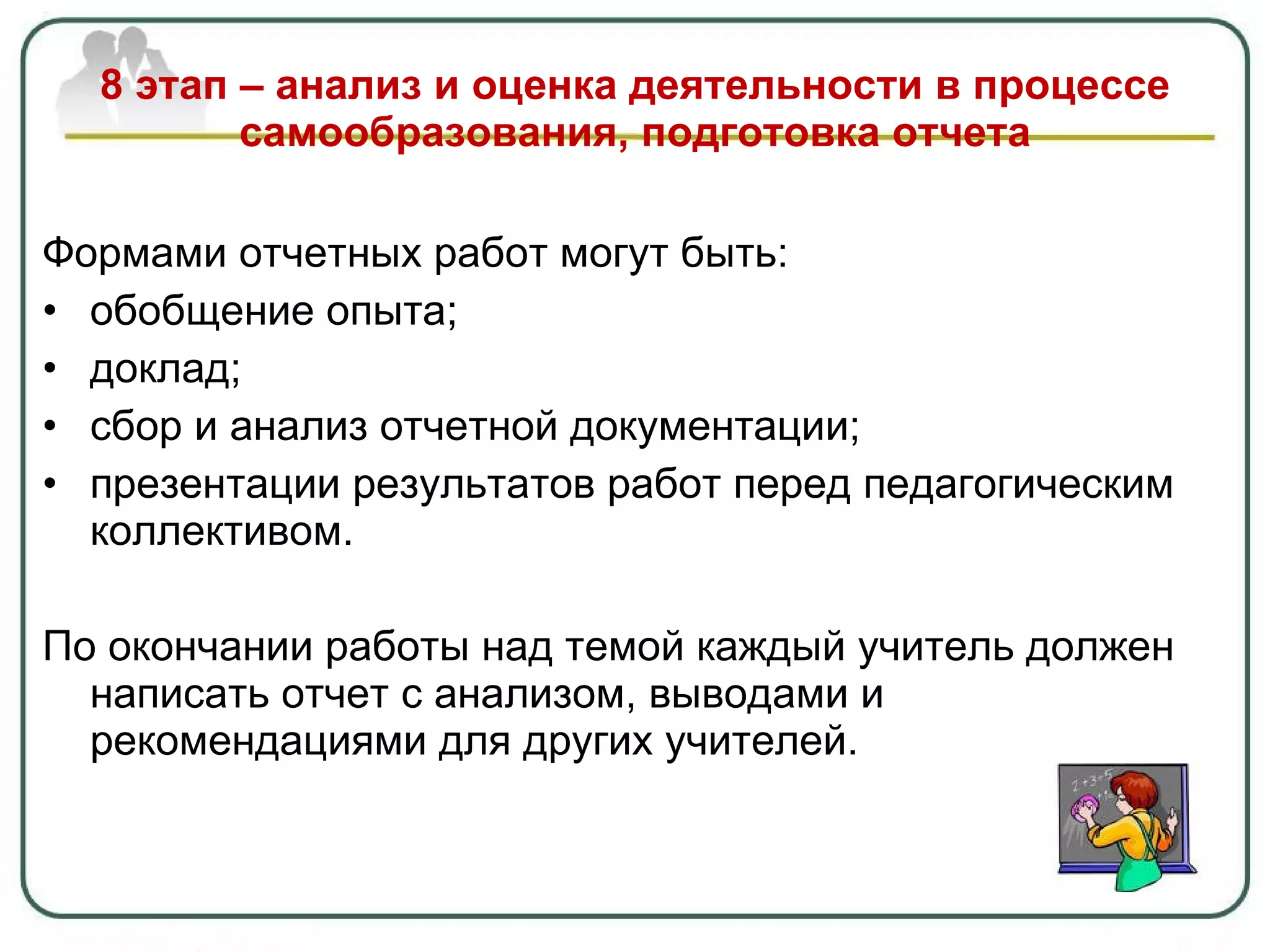 8 этап – анализ и оценка деятельности в процессе самообразования, подготовка отчета Формами отчетных работ могут быть: обобщение опыта ; доклад ; сбор и анализ отчетной документации; презентации результатов работ перед педагогическим коллективом. По окончании работы над темой каждый учитель должен написать отчет с анализом, выводами и рекомендациями для других учителей. 