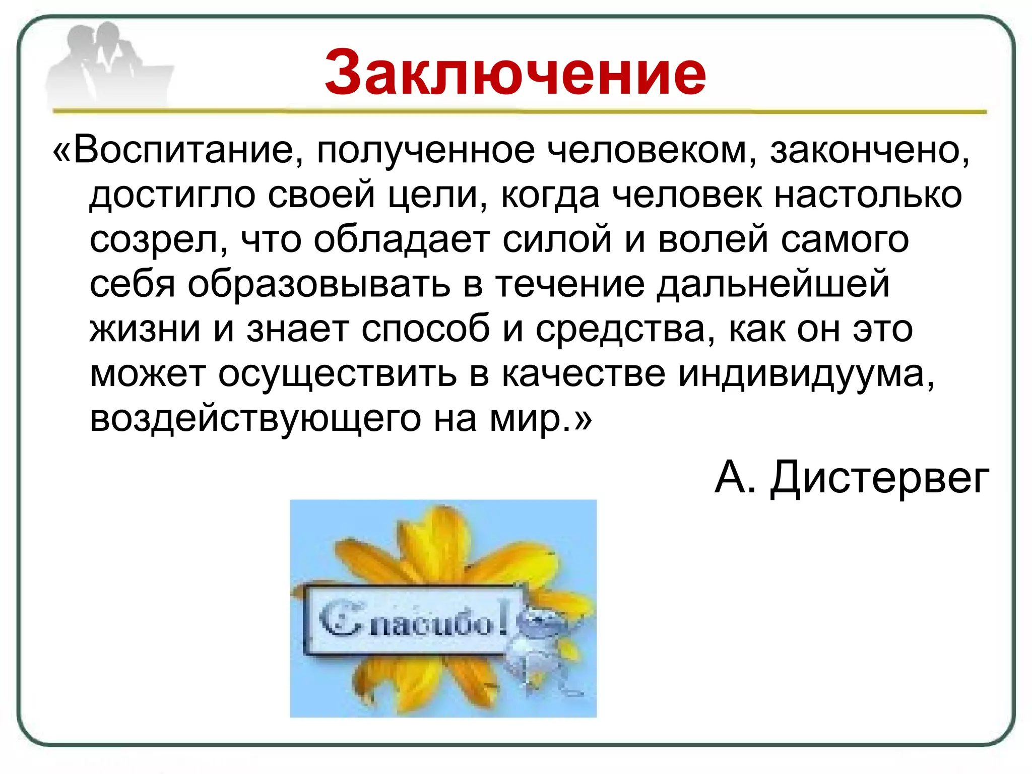 Заключение «Воспитание, полученное человеком, закончено, достигло своей цели, когда человек настолько созрел, что обладает силой и волей самого себя образовывать в течение дальнейшей жизни и знает способ и средства, как он это может осуществить в качестве индивидуума, воздействующего на мир.» А. Дистервег 