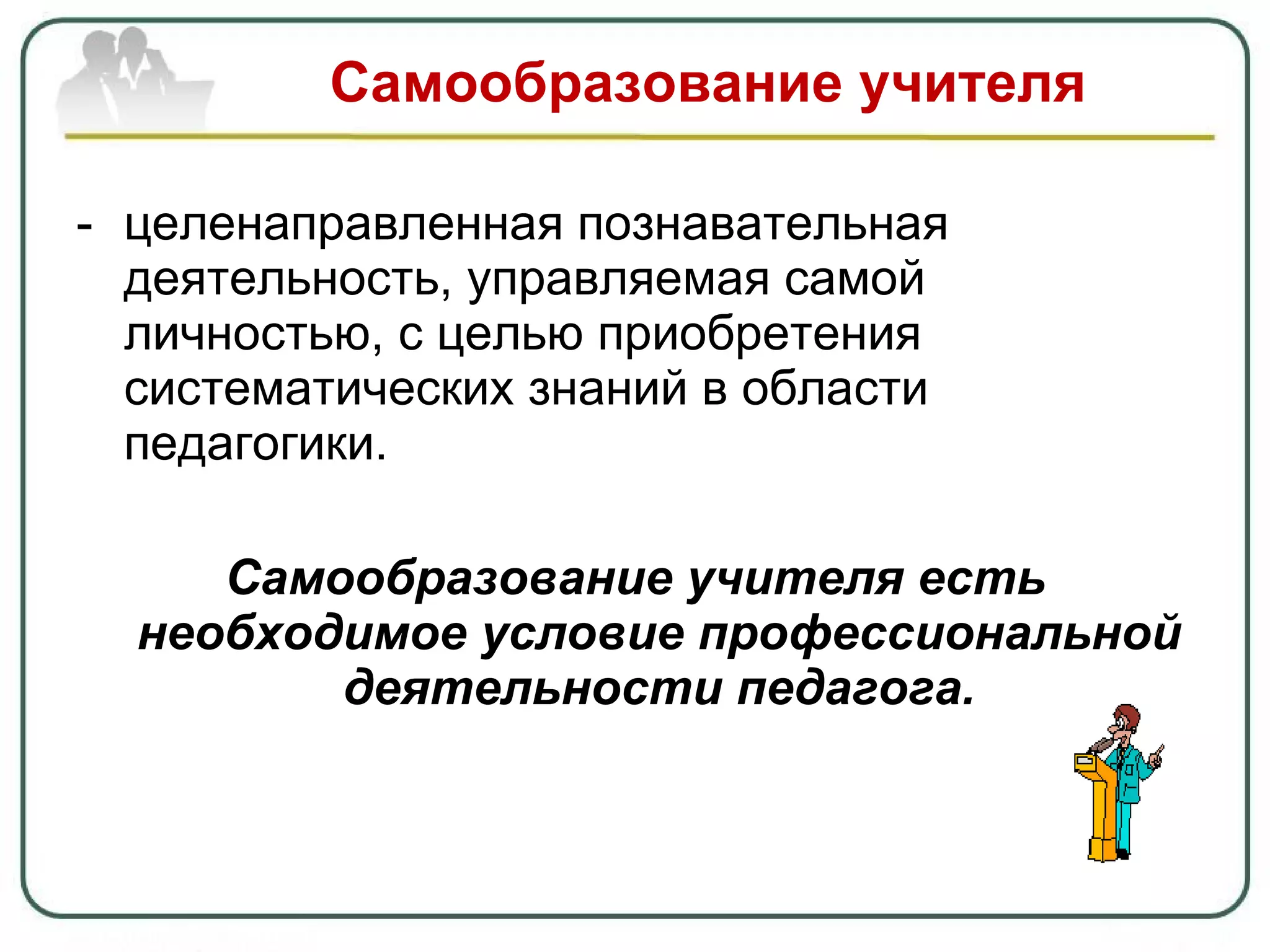 Самообразование учителя  целенаправленная познавательная деятельность, управляемая самой личностью, с целью приобретения систематических знаний в области педагогики. Самообразование учителя есть необходимое условие профессиональной деятельности педагога. 