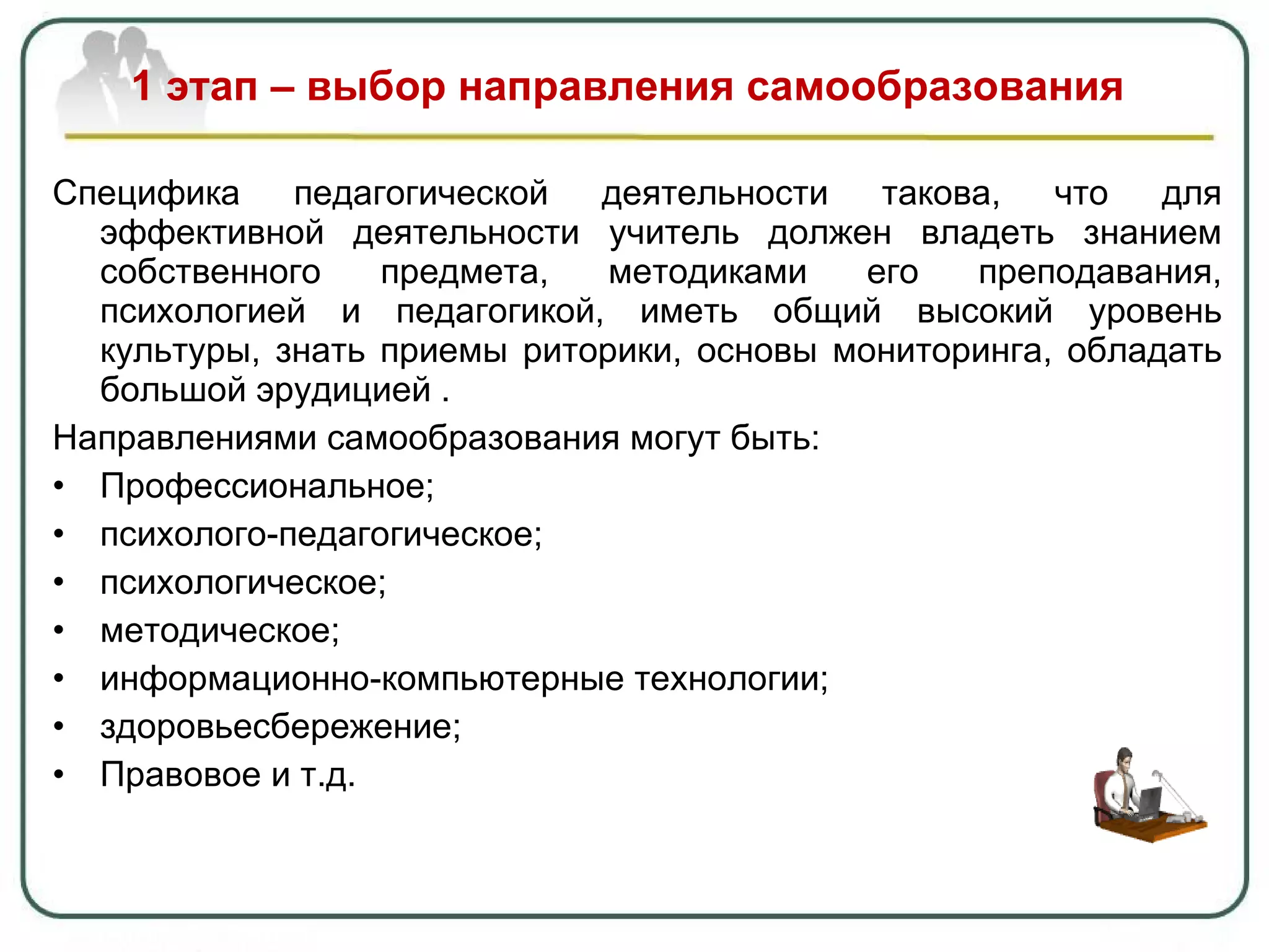 1 этап – выбор направления самообразования Специфика педагогической деятельности такова, что для эффективной деятельности учитель должен владеть знанием собственного предмета, методиками его преподавания, психологией и педагогикой, иметь общий высокий уровень культуры, знать приемы риторики, основы мониторинга, обладать большой эрудицией . Направлениями самообразования могут быть: Профессиональное ; психолого-педагогическое; психологическое; методическое; информационно-компьютерные технологии ; здоровьесбережение; Правовое и т.д. 
