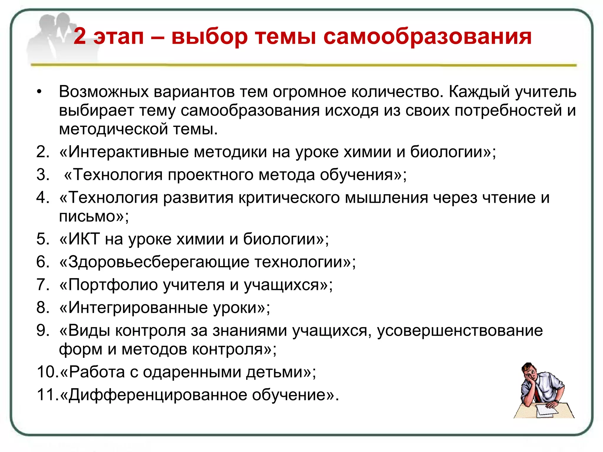 2 этап – выбор темы самообразования Возможных вариантов тем огромное количество. Каждый учитель выбирает тему самообразования исходя из своих потребностей и методической темы. «Интерактивные методики на уроке химии и биологии»; «Технология проектного метода обучения»; «Технология развития критического мышления через чтение и письмо»; «ИКТ на уроке химии и биологии»; «Здоровьесберегающие технологии»; «Портфолио учителя и учащихся»; «Интегрированные уроки»; «Виды контроля за знаниями учащихся, усовершенствование форм и методов контроля»; «Работа с одаренными детьми» ; «Дифференцированное обучение». 