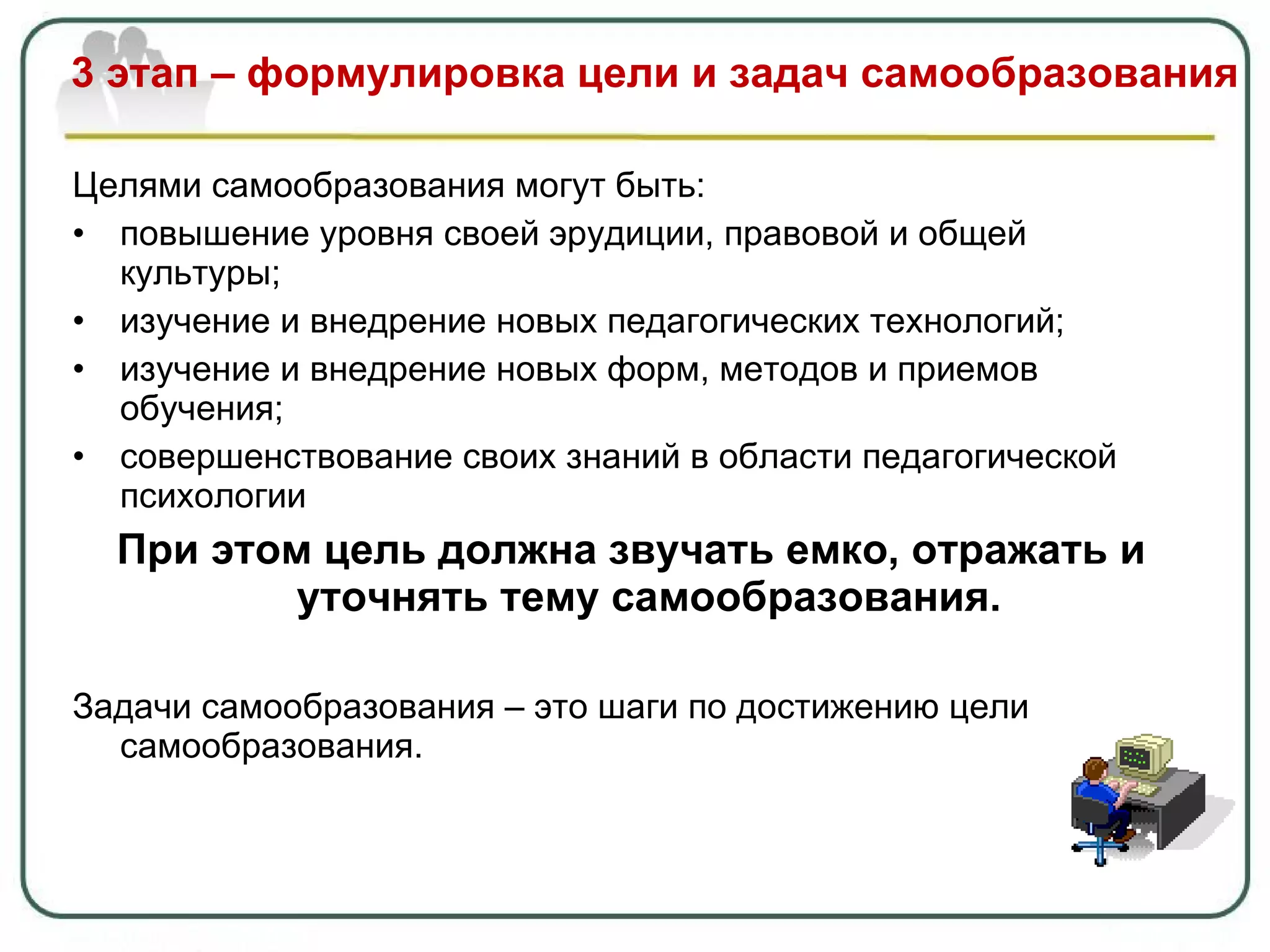 3 этап – формулировка цели и задач самообразования Целями самообразования могут быть: повышение уровня своей эрудиции, правовой и общей культуры; изучение и внедрение новых педагогических технологий; изучение и внедрение новых форм, методов и приемов обучения; совершенствование своих знаний в области педагогической психологии При этом цель должна звучать емко, отражать и уточнять тему самообразования.  Задачи самообразования – это шаги по достижению цели самообразования. 