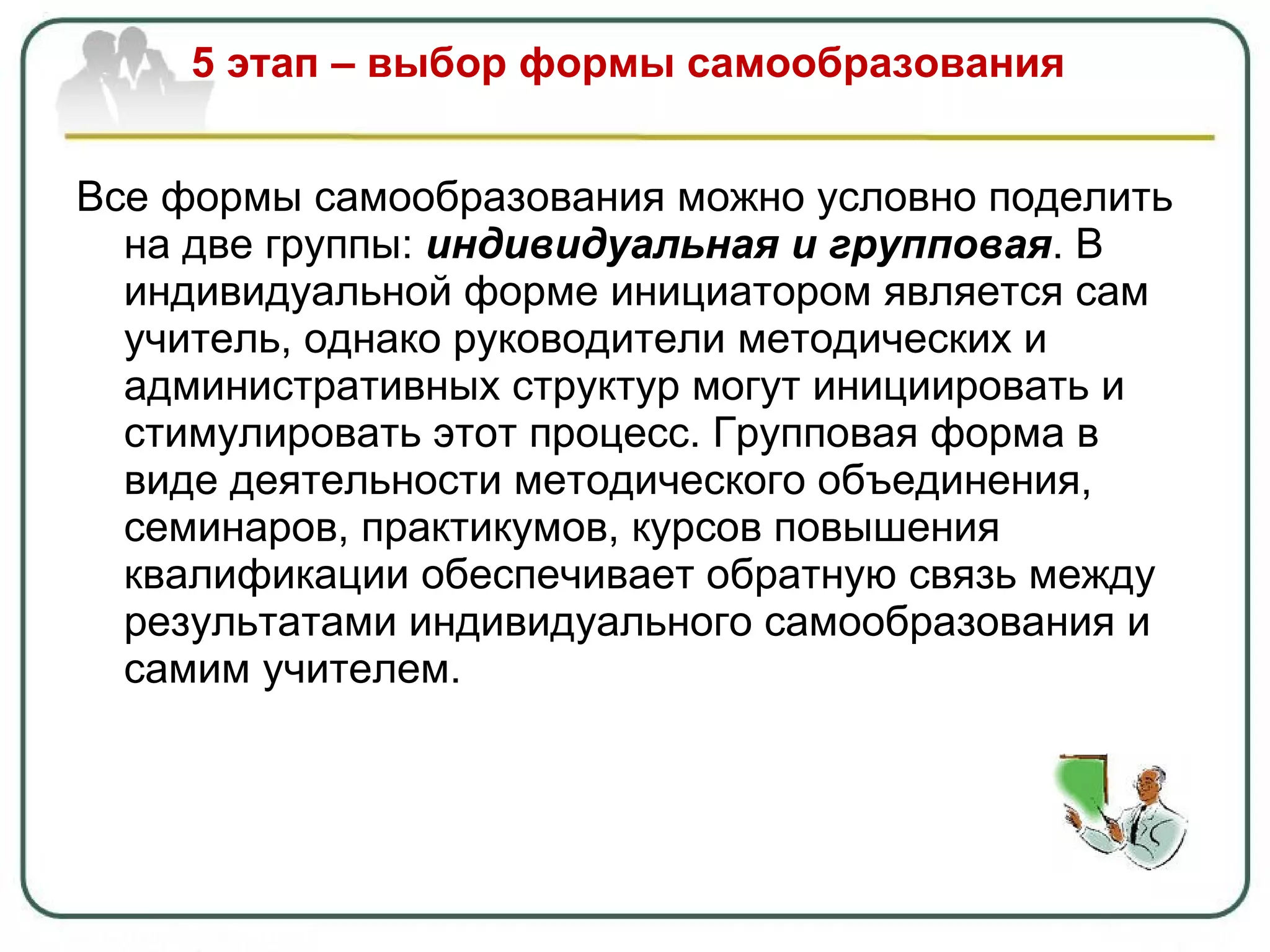 5 этап – выбор формы самообразования Все формы самообразования можно условно поделить на две группы:  индивидуальная и групповая . В индивидуальной форме инициатором является сам учитель, однако руководители методических и административных структур могут инициировать и стимулировать этот процесс. Групповая форма в виде деятельности методического объединения, семинаров, практикумов, курсов повышения квалификации обеспечивает обратную связь между результатами индивидуального самообразования и самим учителем. 