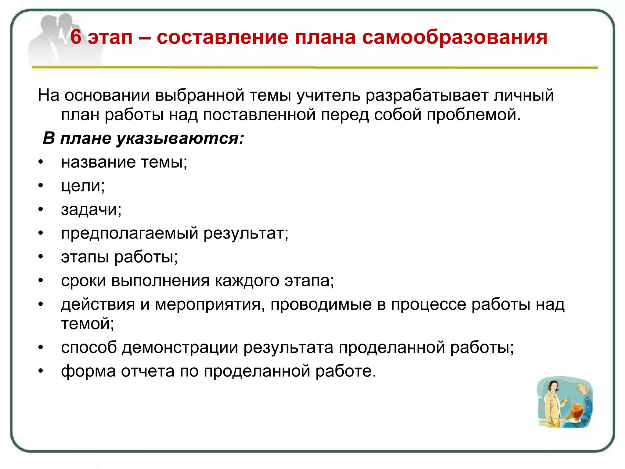 6 этап – составление плана самообразования На основании выбранной темы учитель разрабатывает личный план работы над поставленной перед собой проблемой. В плане указываются: название темы ; цели ; задачи ; предполагаемый результат ; этапы работы ; сроки выполнения каждого этапа ; действия и мероприятия, проводимые в процессе работы над темой; способ демонстрации результата проделанной работы; форма отчета по проделанной работе. 