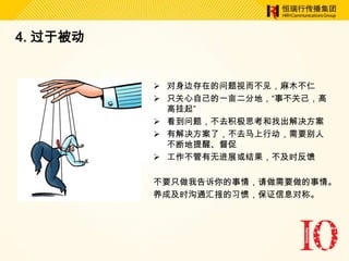 4. 过于被动


           对身边存在的问题视而不见，麻木不仁
           只关心自己的一亩二分地，“事不关己，高
            高挂起”
           看到问题，不去积极思考和找出解决方案
           有解决方案了，不去马上行动，需要别人
            不断地提醒、督促
           工作不管有无进展或结果，不及时反馈

          不要只做我告诉你的事情，请做需要做的事情。
          养成及时沟通汇报的习惯，保证信息对称。
 