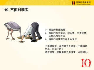 19. 不面对现实




             特定的制度流程
             特定的员工意识、职业性、工作习惯、
              工作风格与方法
             特定的经营理念与企业文化

            不面对现实，工作就会不得法，不能因地
            制宜，对症下药；
            适应现实，发挥影响力去改变，否则退出。
 