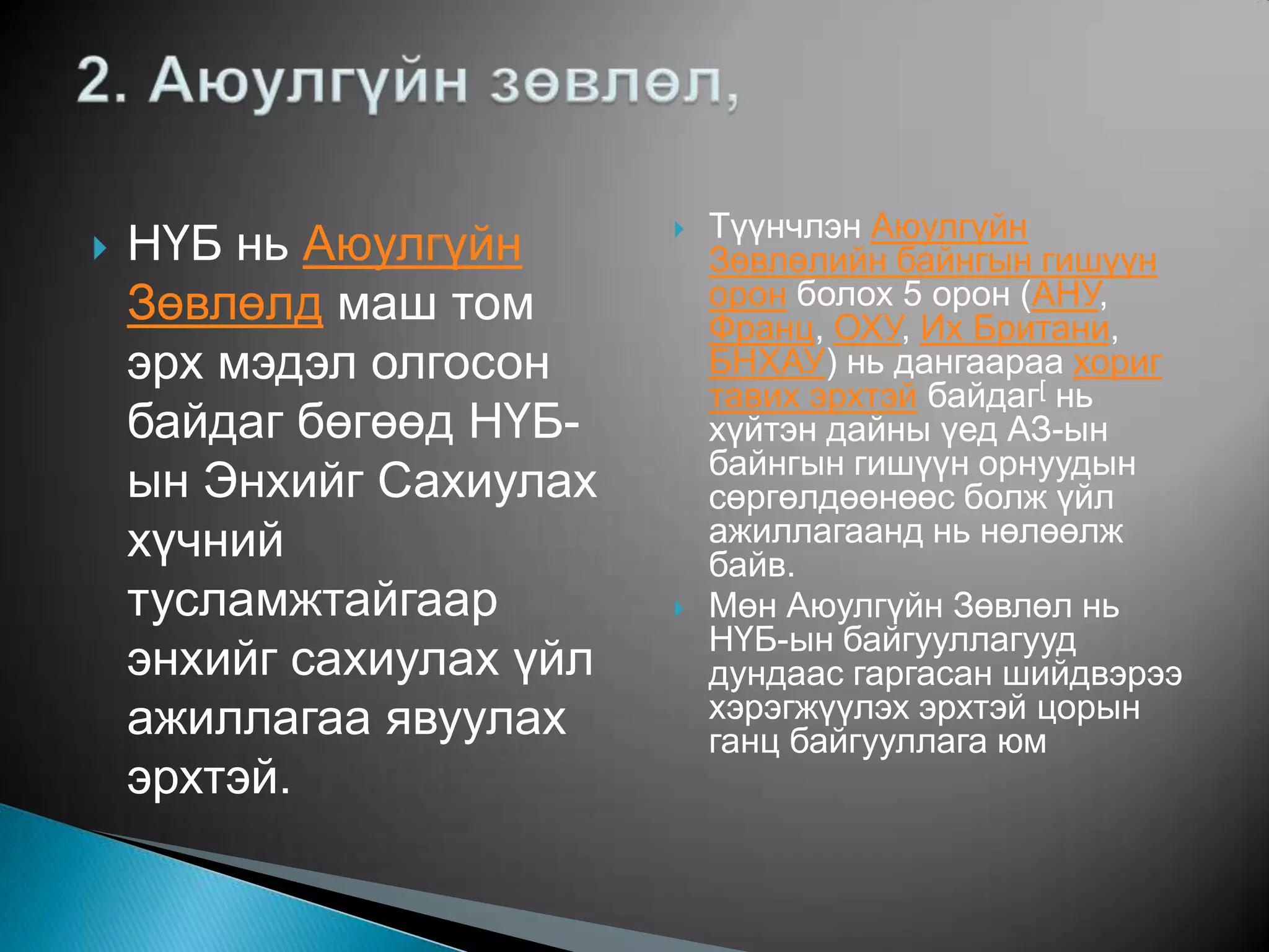 Түүнчлэн Аюулгүйн
   НҮБ нь Аюулгүйн       
                              Зөвлөлийн байнгын гишүүн
    Зөвлөлд маш том           орон болох 5 орон (АНУ,
                              Франц, ОХУ, Их Британи,
    эрх мэдэл олгосон         БНХАУ) нь дангаараа хориг
                              тавих эрхтэй байдаг[ нь
    байдаг бөгөөд НҮБ-        хүйтэн дайны үед АЗ-ын
                              байнгын гишүүн орнуудын
    ын Энхийг Сахиулах        сөргөлдөөнөөс болж үйл
    хүчний                    ажиллагаанд нь нөлөөлж
                              байв.
    тусламжтайгаар           Мөн Аюулгүйн Зөвлөл нь
                              НҮБ-ын байгууллагууд
    энхийг сахиулах үйл       дундаас гаргасан шийдвэрээ
    ажиллагаа явуулах         хэрэгжүүлэх эрхтэй цорын
                              ганц байгууллага юм
    эрхтэй.
 