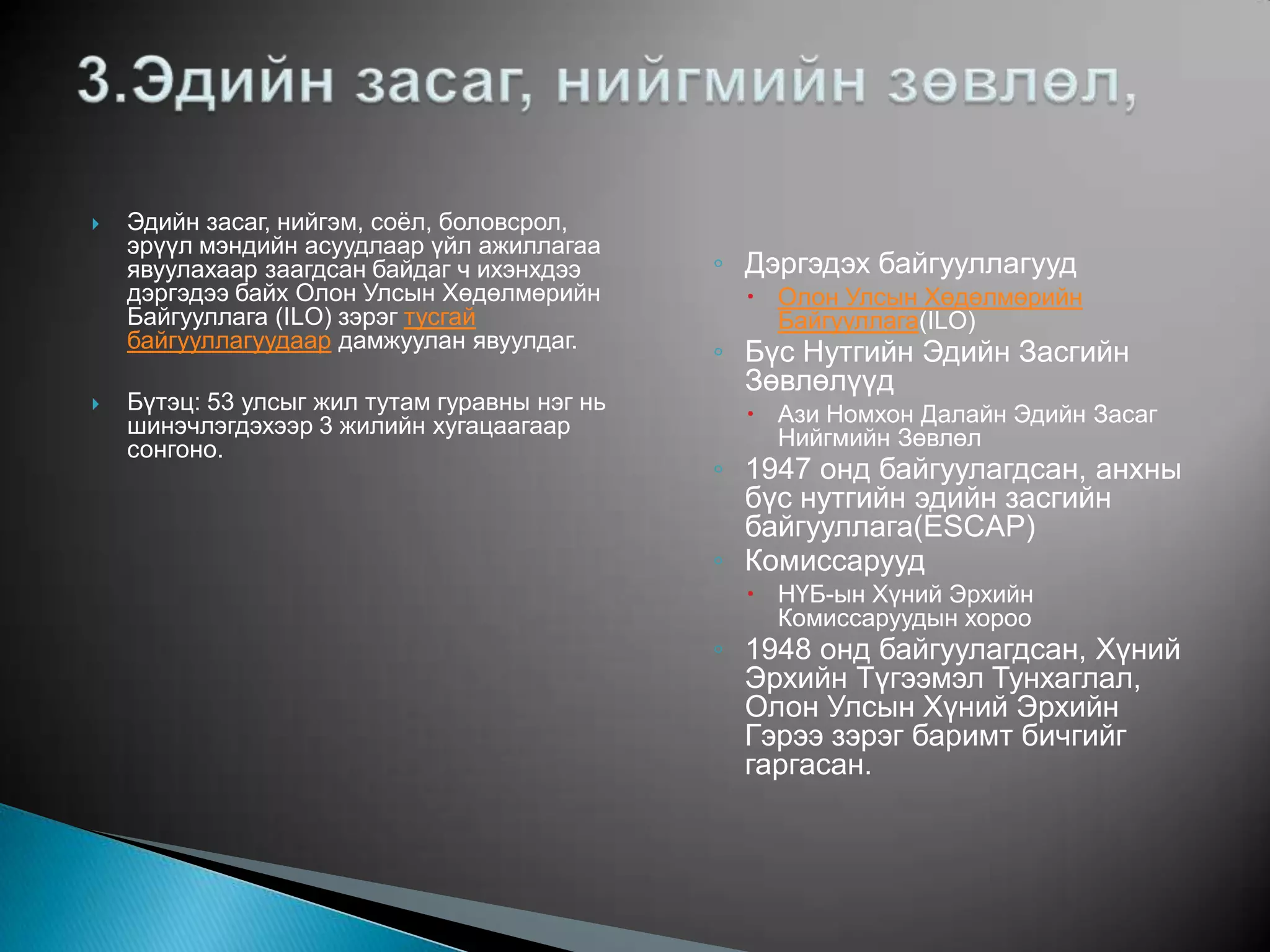    Эдийн засаг, нийгэм, соѐл, боловсрол,
    эрүүл мэндийн асуудлаар үйл ажиллагаа
    явуулахаар заагдсан байдаг ч ихэнхдээ      ◦ Дэргэдэх байгууллагууд
    дэргэдээ байх Олон Улсын Хөдөлмөрийн          Олон Улсын Хөдөлмөрийн
    Байгууллага (ILO) зэрэг тусгай                 Байгууллага(ILO)
    байгууллагуудаар дамжуулан явуулдаг.
                                               ◦ Бүс Нутгийн Эдийн Засгийн
                                                 Зөвлөлүүд
   Бүтэц: 53 улсыг жил тутам гуравны нэг нь      Ази Номхон Далайн Эдийн Засаг
    шинэчлэгдэхээр 3 жилийн хугацаагаар            Нийгмийн Зөвлөл
    сонгоно.
                                               ◦ 1947 онд байгуулагдсан, анхны
                                                 бүс нутгийн эдийн засгийн
                                                 байгууллага(ESCAP)
                                               ◦ Комиссарууд
                                                  НҮБ-ын Хүний Эрхийн
                                                   Комиссаруудын хороо
                                               ◦ 1948 онд байгуулагдсан, Хүний
                                                 Эрхийн Түгээмэл Тунхаглал,
                                                 Олон Улсын Хүний Эрхийн
                                                 Гэрээ зэрэг баримт бичгийг
                                                 гаргасан.
 