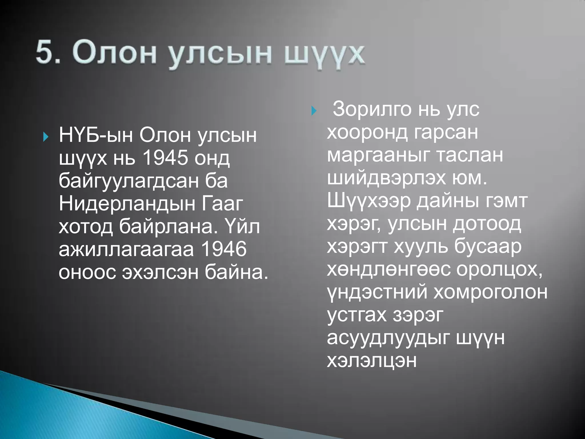     Зорилго нь улс
   НҮБ-ын Олон улсын          хооронд гарсан
    шүүх нь 1945 онд           маргааныг таслан
    байгуулагдсан ба           шийдвэрлэх юм.
    Нидерландын Гааг           Шүүхээр дайны гэмт
    хотод байрлана. Үйл        хэрэг, улсын дотоод
    ажиллагаагаа 1946          хэрэгт хууль бусаар
    оноос эхэлсэн байна.       хөндлөнгөөс оролцох,
                               үндэстний хомроголон
                               устгах зэрэг
                               асуудлуудыг шүүн
                               хэлэлцэн
 