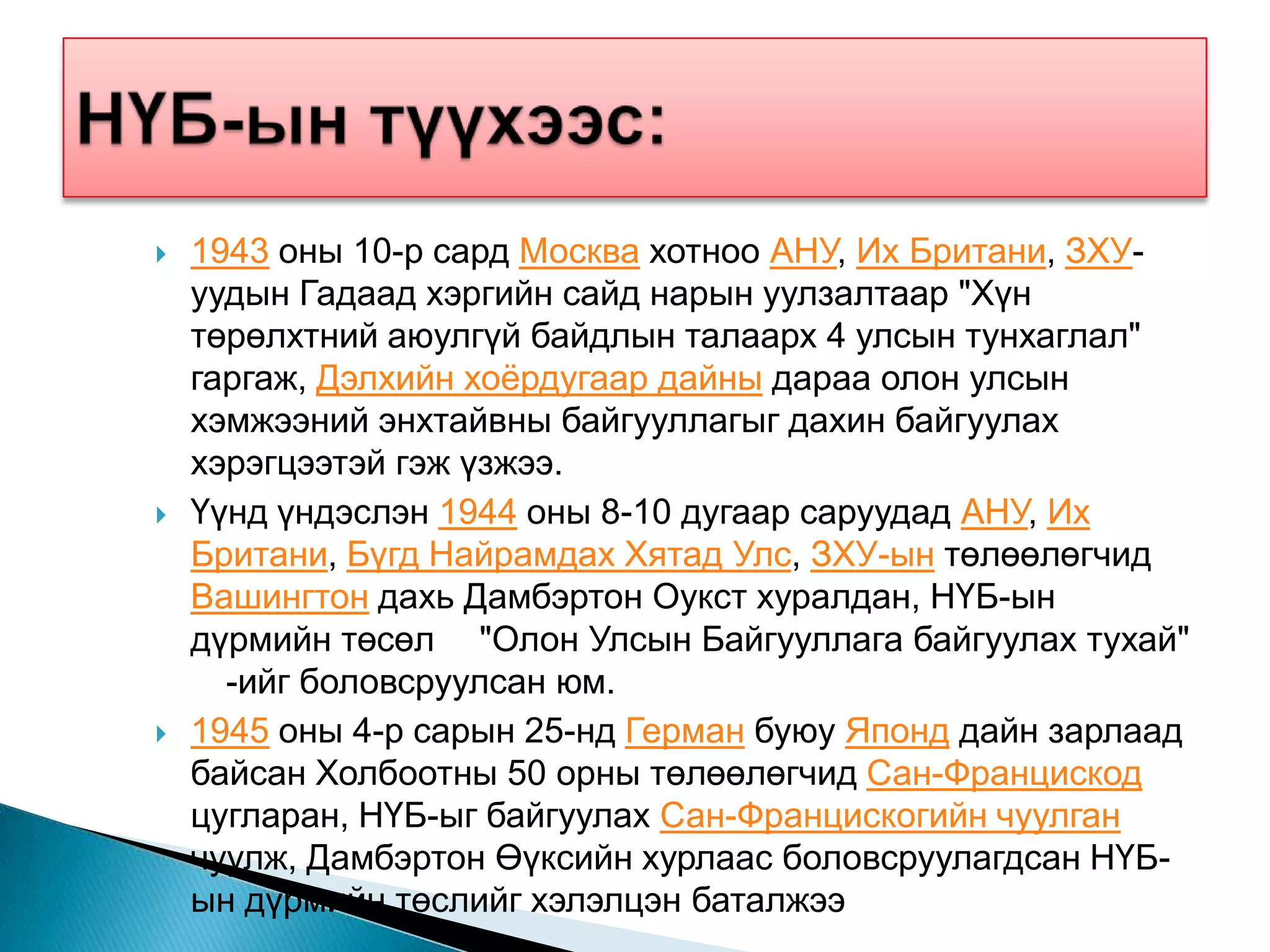    1943 оны 10-р сард Москва хотноо АНУ, Их Британи, ЗХУ-
    уудын Гадаад хэргийн сайд нарын уулзалтаар "Хүн
    төрөлхтний аюулгүй байдлын талаарх 4 улсын тунхаглал"
    гаргаж, Дэлхийн хоѐрдугаар дайны дараа олон улсын
    хэмжээний энхтайвны байгууллагыг дахин байгуулах
    хэрэгцээтэй гэж үзжээ.
   Үүнд үндэслэн 1944 оны 8-10 дугаар саруудад АНУ, Их
    Британи, Бүгд Найрамдах Хятад Улс, ЗХУ-ын төлөөлөгчид
    Вашингтон дахь Дамбэртон Оукст хуралдан, НҮБ-ын
    дүрмийн төсөл "Олон Улсын Байгууллага байгуулах тухай"
      -ийг боловсруулсан юм.
   1945 оны 4-р сарын 25-нд Герман буюу Японд дайн зарлаад
    байсан Холбоотны 50 орны төлөөлөгчид Сан-Францискод
    цугларан, НҮБ-ыг байгуулах Сан-Францискогийн чуулган
    чуулж, Дамбэртон Өүксийн хурлаас боловсруулагдсан НҮБ-
    ын дүрмийн төслийг хэлэлцэн баталжээ
 