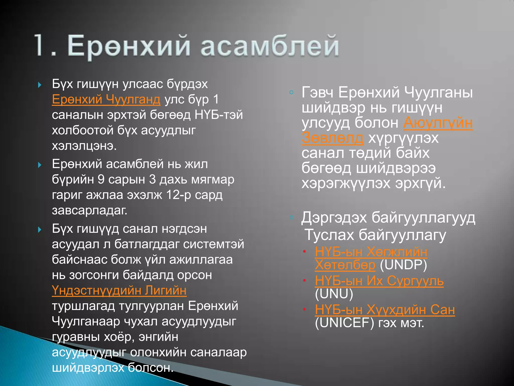    Бүх гишүүн улсаас бүрдэх
    Ерөнхий Чуулганд улс бүр 1       ◦ Гэвч Ерөнхий Чуулганы
    саналын эрхтэй бөгөөд НҮБ-тэй      шийдвэр нь гишүүн
    холбоотой бүх асуудлыг
                                       улсууд болон Аюулгүйн
    хэлэлцэнэ.
                                       Зөвлөлд хүргүүлэх
                                       санал төдий байх
   Ерөнхий асамблей нь жил            бөгөөд шийдвэрээ
    бүрийн 9 сарын 3 дахь мягмар       хэрэгжүүлэх эрхгүй.
    гариг ажлаа эхэлж 12-р сард
    завсарладаг.
                                     ◦ Дэргэдэх байгууллагууд
   Бүх гишүүд санал нэгдсэн
                                       Туслах байгууллагу
    асуудал л батлагддаг системтэй
                                       НҮБ-ын Хөгжлийн
    байснаас болж үйл ажиллагаа         Хөтөлбөр (UNDP)
    нь зогсонги байдалд орсон          НҮБ-ын Их Сургууль
    Үндэстнүүдийн Лигийн                (UNU)
    туршлагад тулгуурлан Ерөнхий       НҮБ-ын Хүүхдийн Сан
    Чуулганаар чухал асуудлуудыг        (UNICEF) гэх мэт.
    гуравны хоѐр, энгийн
    асуудлуудыг олонхийн саналаар
    шийдвэрлэх болсон.
 