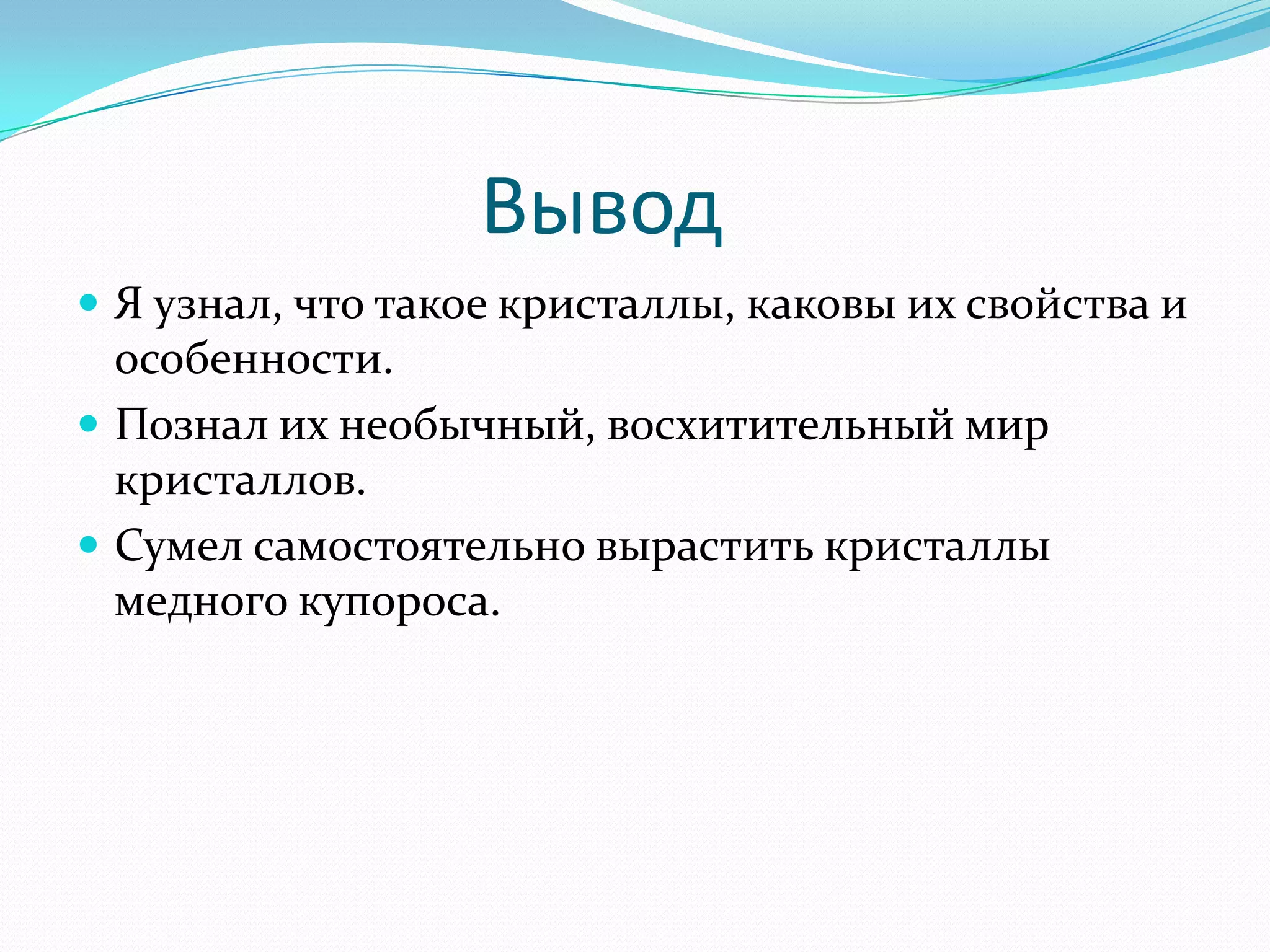 Вывод
 Я узнал, что такое кристаллы, каковы их свойства и
  особенности.
 Познал их необычный, восхитительный мир
  кристаллов.
 Сумел самостоятельно вырастить кристаллы
  медного купороса.
 