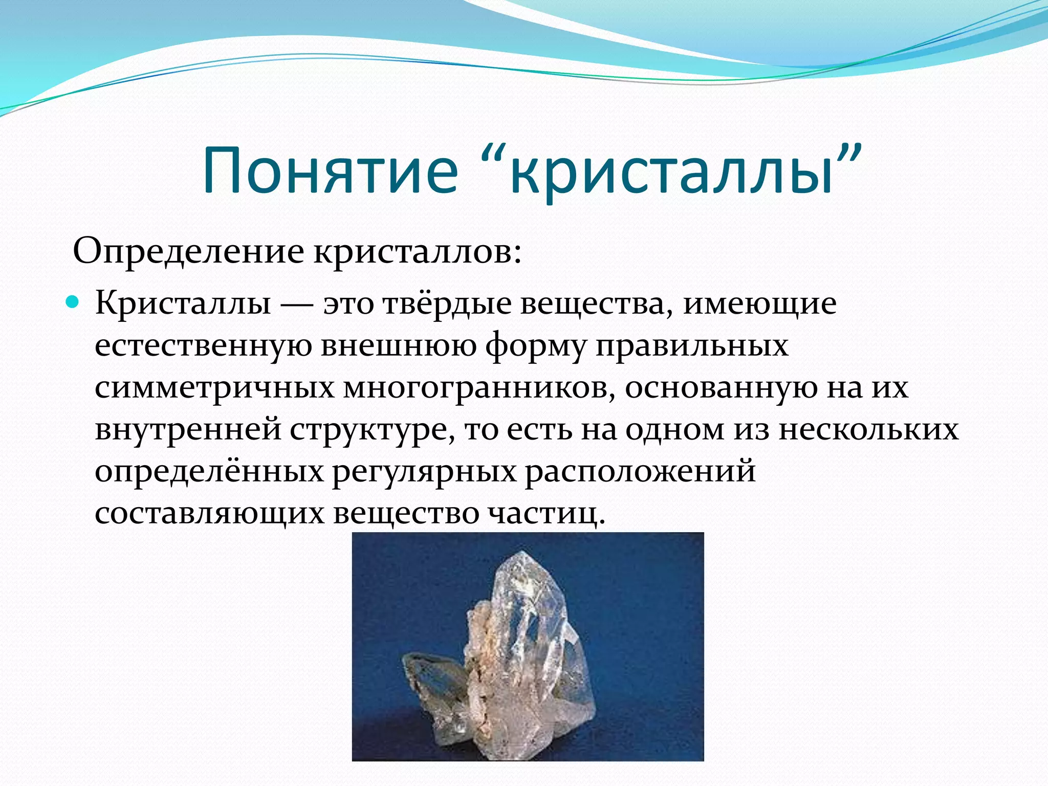 Понятие “кристаллы”
Определение кристаллов:
 Кристаллы — это твёрдые вещества, имеющие
 естественную внешнюю форму правильных
 симметричных многогранников, основанную на их
 внутренней структуре, то есть на одном из нескольких
 определённых регулярных расположений
 составляющих вещество частиц.
 