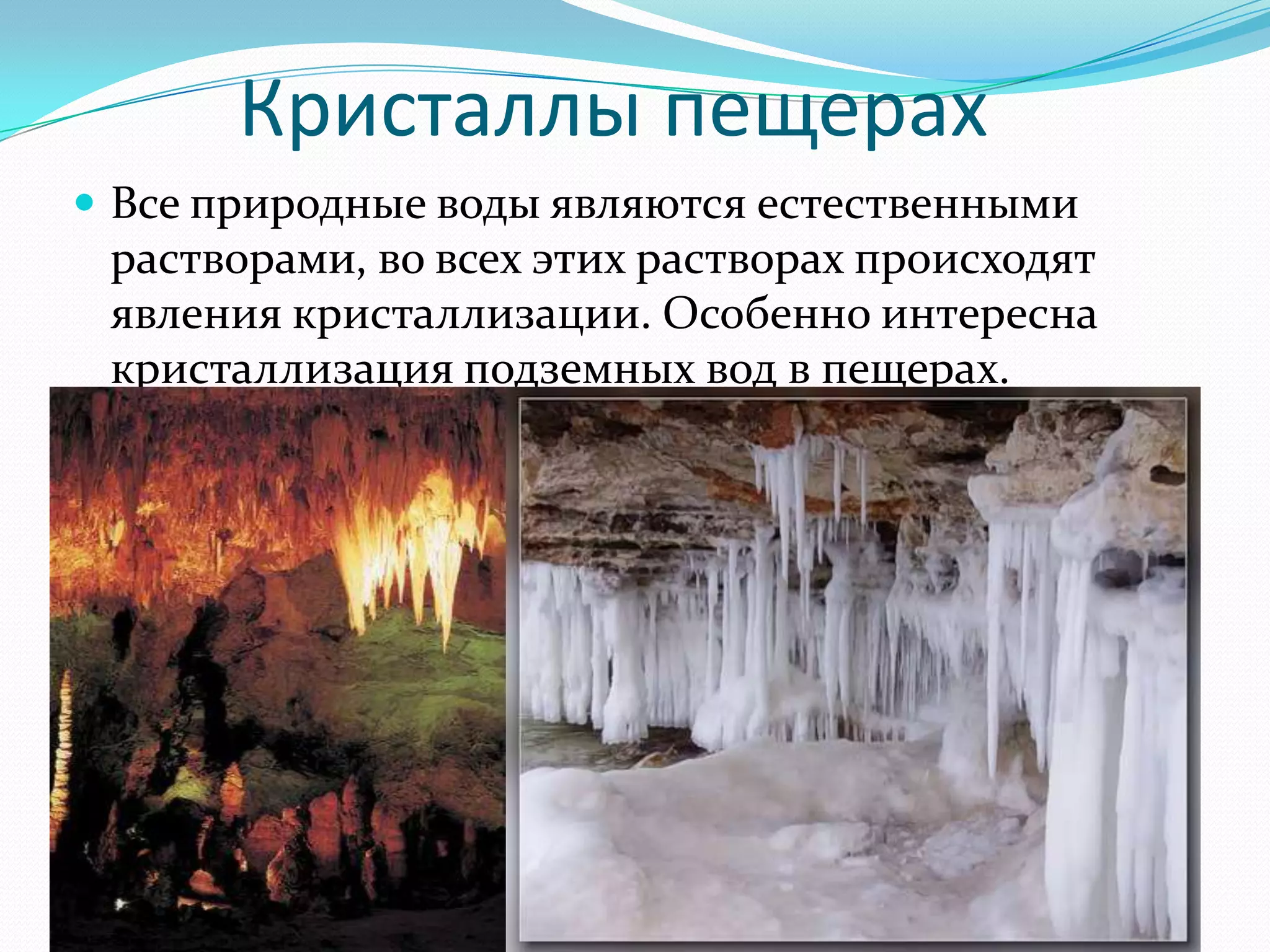 Кристаллы пещерах
 Все природные воды являются естественными
 растворами, во всех этих растворах происходят
 явления кристаллизации. Особенно интересна
 кристаллизация подземных вод в пещерах.
 